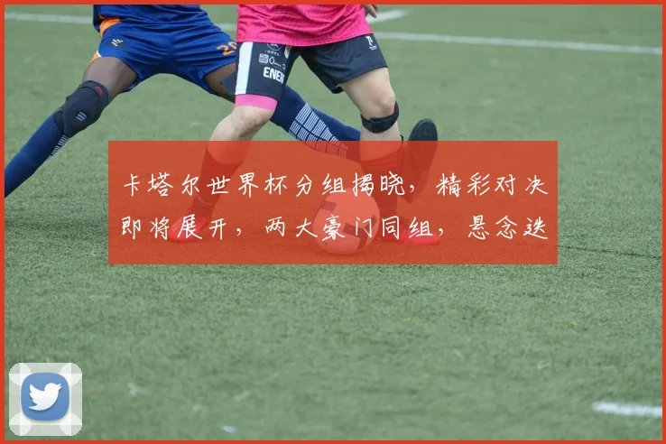 卡塔尔世界杯分组揭晓，精彩对决即将展开，两大豪门同组，悬念迭起