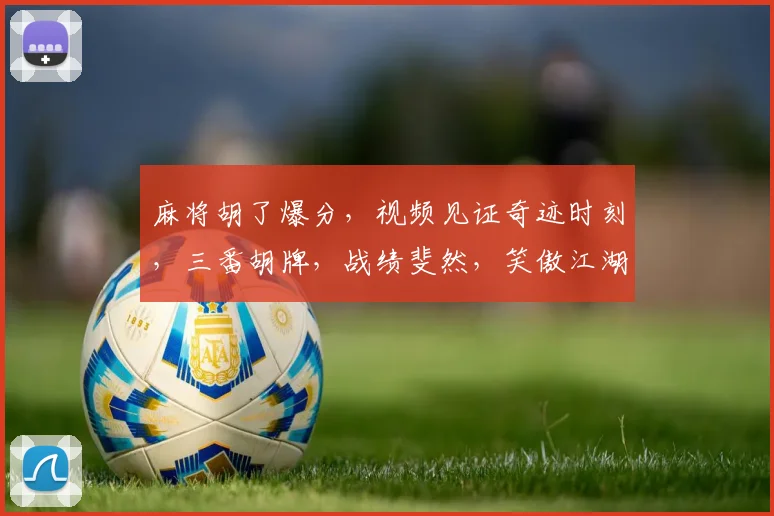 麻将胡了爆分，视频见证奇迹时刻，三番胡牌，战绩斐然，笑傲江湖