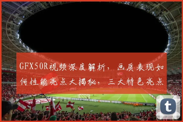 GFX50R视频深度解析，画质表现如何性能亮点大揭秘，三大特色亮点逗你笑